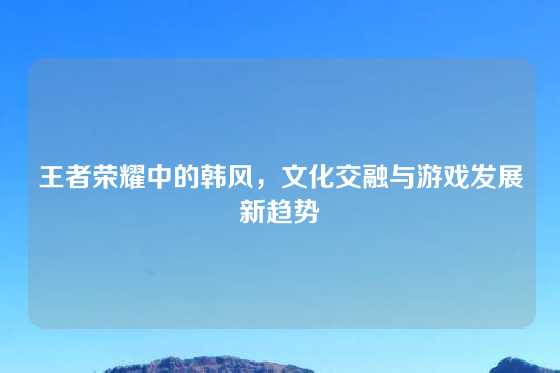 王者荣耀中的韩风，文化交融与游戏发展新趋势
