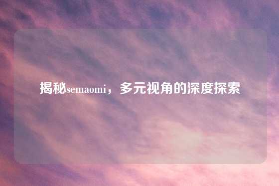 揭秘semaomi，多元视角的深度探索