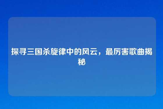 探寻三国杀旋律中的风云，最厉害歌曲揭秘