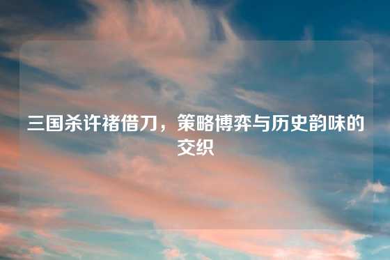 三国杀许褚借刀，策略博弈与历史韵味的交织