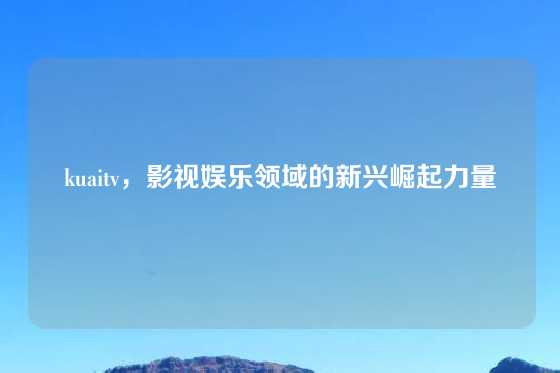 kuaitv，影视娱乐领域的新兴崛起力量