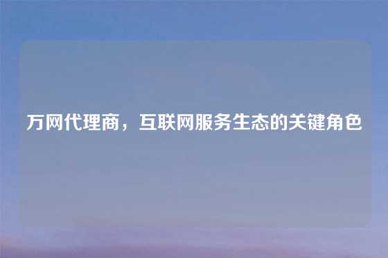 万网代理商，互联网服务生态的关键角色