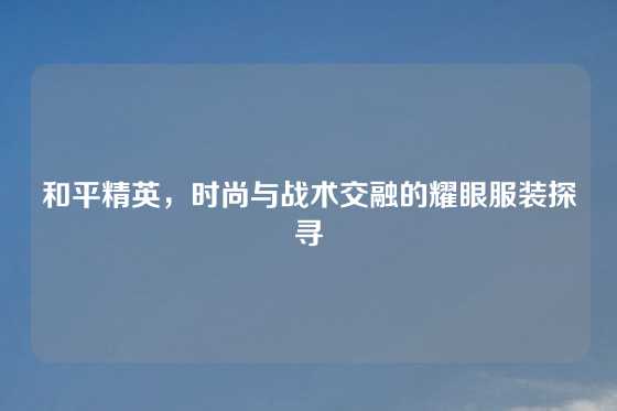 和平精英，时尚与战术交融的耀眼服装探寻
