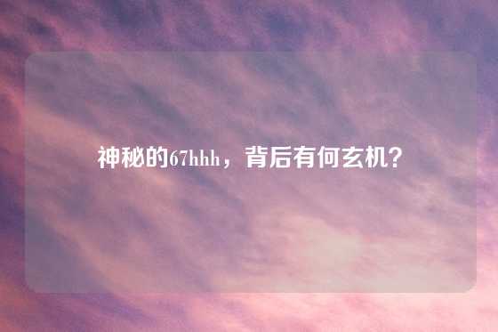 神秘的67hhh，背后有何玄机？