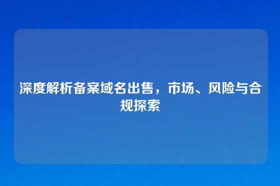 深度解析备案域名出售，市场、风险与合规探索