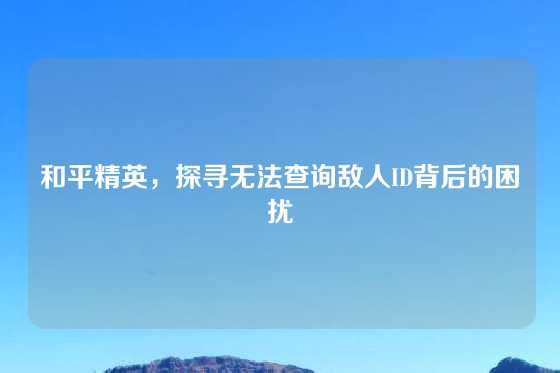和平精英，探寻无法查询敌人ID背后的困扰