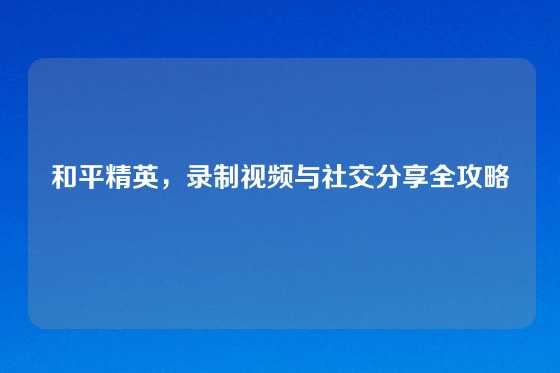和平精英，录制视频与社交分享全攻略