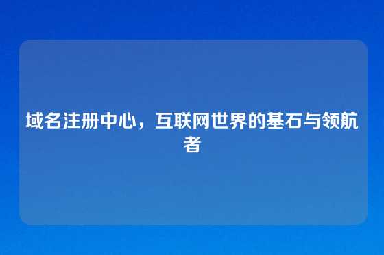 域名注册中心，互联网世界的基石与领航者