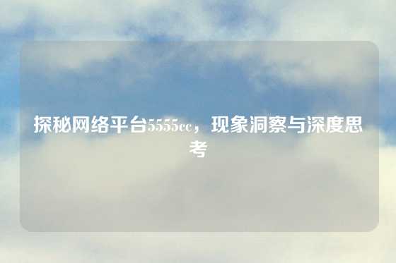 探秘网络平台5555cc，现象洞察与深度思考
