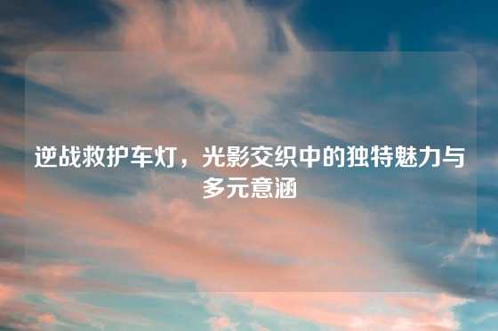 逆战救护车灯，光影交织中的独特魅力与多元意涵