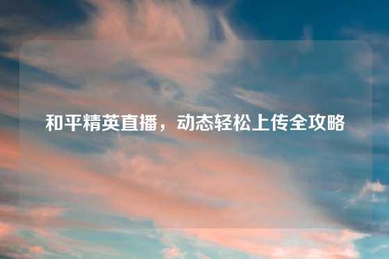 和平精英直播，动态轻松上传全攻略