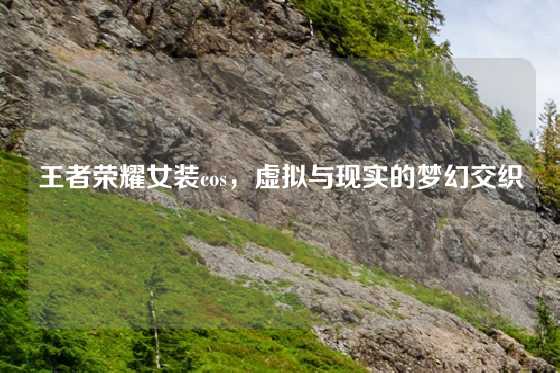 王者荣耀女装cos，虚拟与现实的梦幻交织