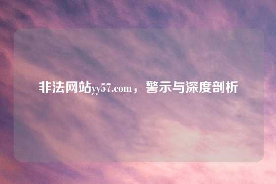 非法网站yy57.com，警示与深度剖析