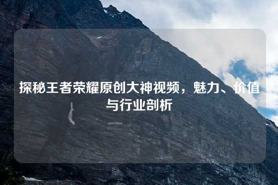 探秘王者荣耀原创大神视频，魅力、价值与行业剖析