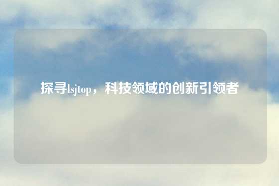 探寻lsjtop，科技领域的创新引领者