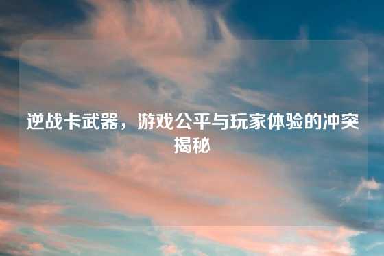 逆战卡武器，游戏公平与玩家体验的冲突揭秘