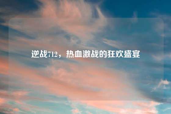 逆战712,热血激战的狂欢盛宴