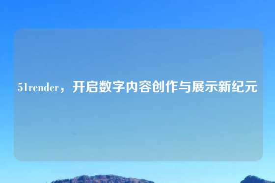 51render，开启数字内容创作与展示新纪元