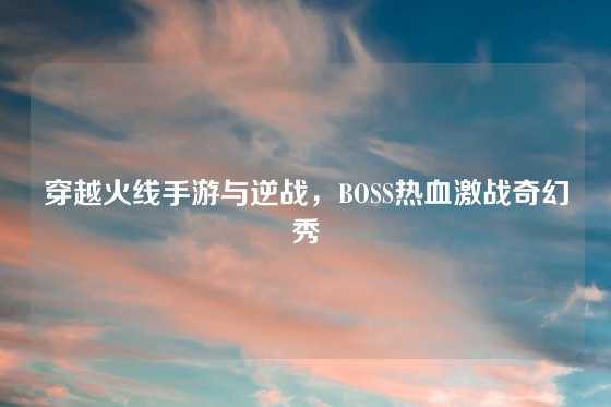 穿越火线手游与逆战，BOSS热血激战奇幻秀