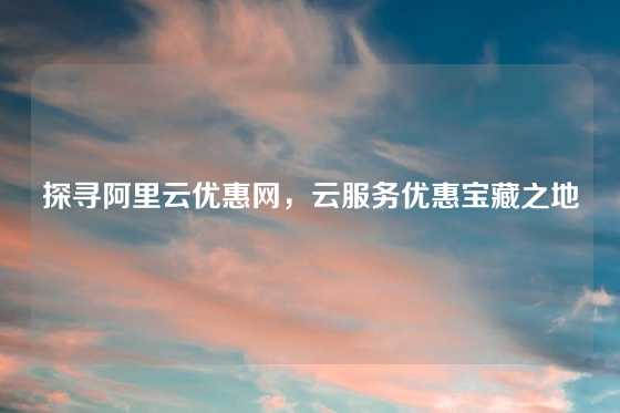 探寻阿里云优惠网，云服务优惠宝藏之地