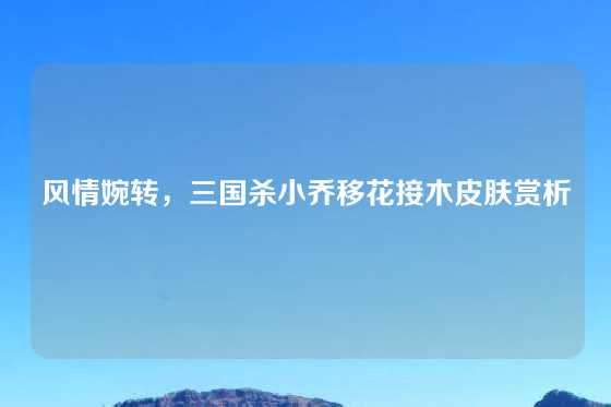 风情婉转，三国杀小乔移花接木皮肤赏析