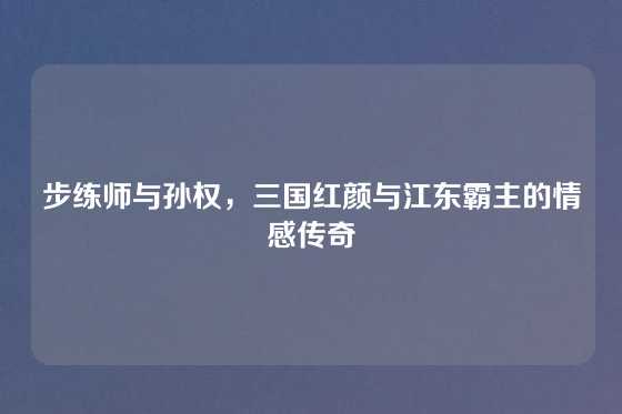 步练师与孙权，三国红颜与江东霸主的情感传奇