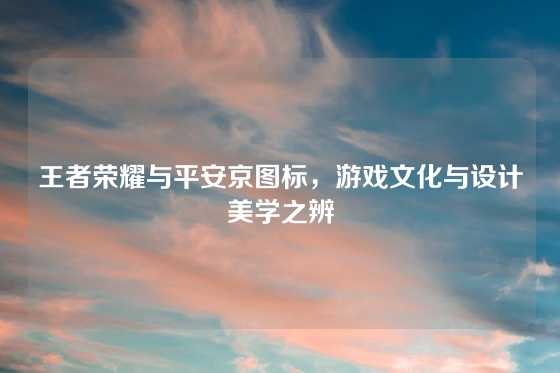 王者荣耀与平安京图标，游戏文化与设计美学之辨