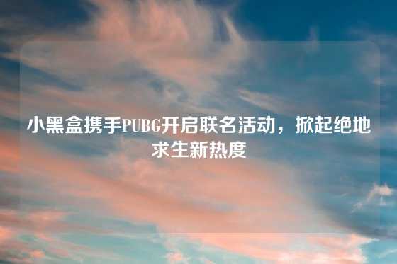 小黑盒携手PUBG开启联名活动，掀起绝地求生新热度