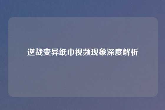逆战变异纸巾视频现象深度解析