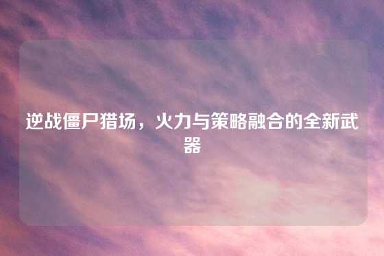 逆战僵尸猎场,火力与策略融合的全新武器