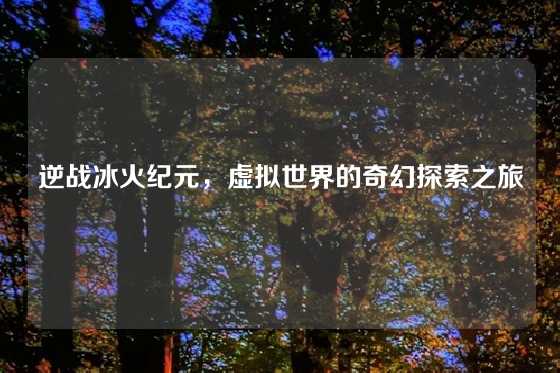 逆战冰火纪元,虚拟世界的奇幻探索之旅