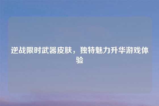 逆战限时武器皮肤，独特魅力升华游戏体验