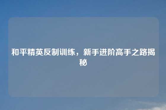 和平精英反制训练，新手进阶高手之路揭秘