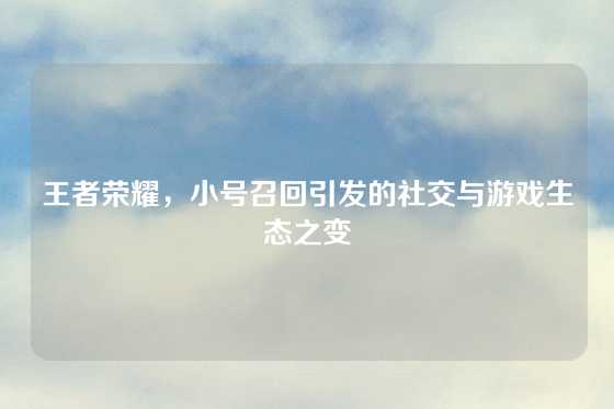 王者荣耀，小号召回引发的社交与游戏生态之变