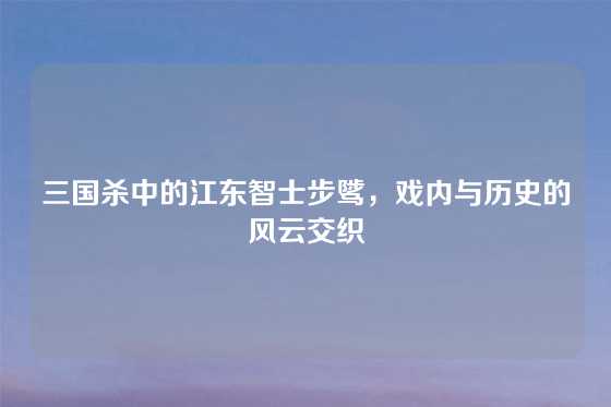 三国杀中的江东智士步骘，戏内与历史的风云交织