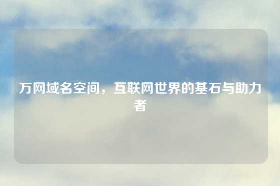 万网域名空间，互联网世界的基石与助力者