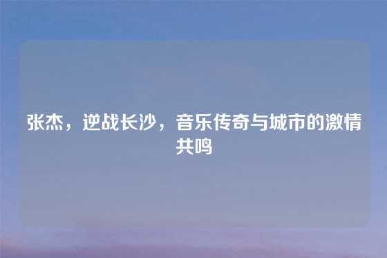 张杰,逆战长沙,音乐传奇与城市的激情共鸣