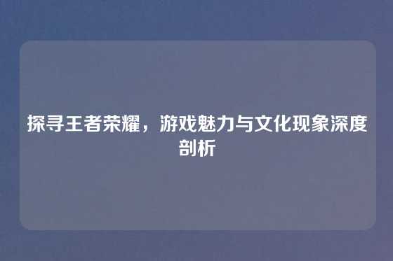 探寻王者荣耀，游戏魅力与文化现象深度剖析