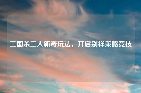 三国杀三人新奇玩法，开启别样策略竞技