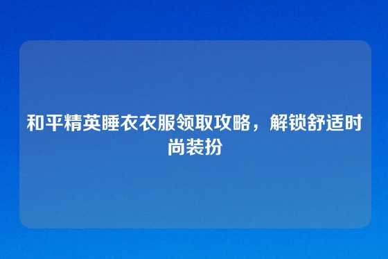 和平精英睡衣衣服领取攻略，解锁舒适时尚装扮