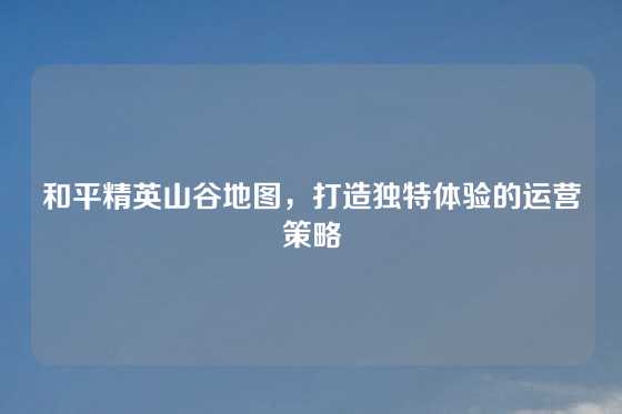 和平精英山谷地图，打造独特体验的运营策略