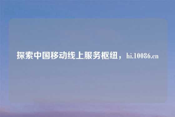 探索中国移动线上服务枢纽,hi.10086.cn