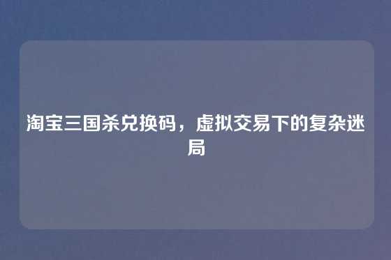 淘宝三国杀兑换码，虚拟交易下的复杂迷局