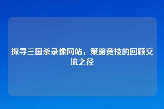 探寻三国杀录像网站，策略竞技的回顾交流之径