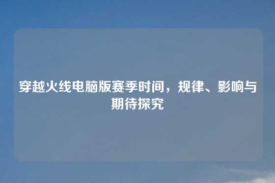 穿越火线电脑版赛季时间，规律、影响与期待探究