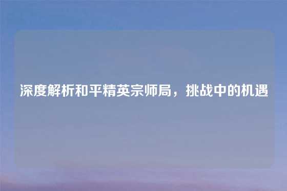 深度解析和平精英宗师局，挑战中的机遇