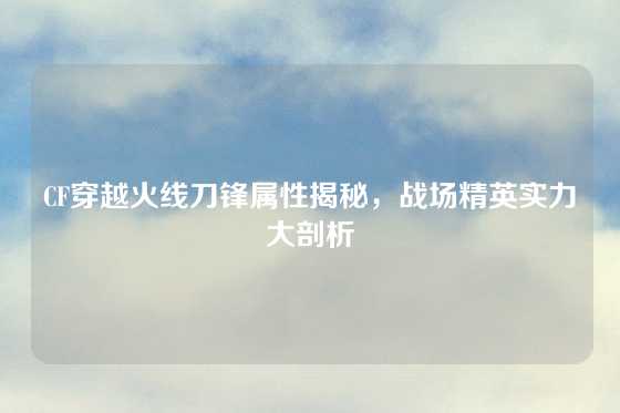 CF穿越火线刀锋属性揭秘，战场精英实力大剖析