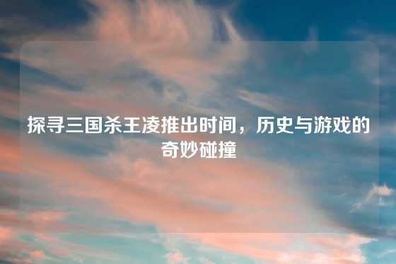 探寻三国杀王凌推出时间,历史与游戏的奇妙碰撞