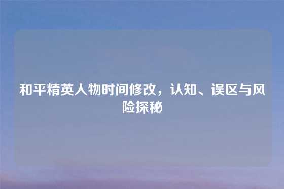 和平精英人物时间修改，认知、误区与风险探秘
