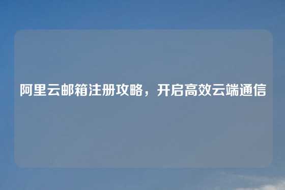 阿里云邮箱注册攻略，开启高效云端通信